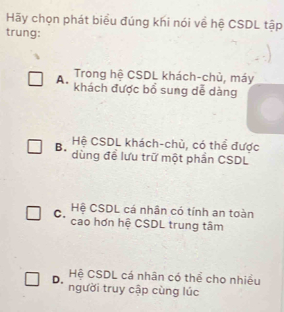 Hãy chọn phát biểu đúng khi nói về hệ CSDL tập
trung:
A. Trong hệ CSDL khách-chủ, máy
khách được bồ sung dễ dàng
B. Hệ CSDL khách-chù, có thể được
dùng đề lưu trữ một phần CSDL
C. Hệ CSDL cá nhân có tính an toàn
cao hơn hệ CSDL trung tâm
D. Hệ CSDL cá nhân có thể cho nhiều
người truy cập cùng lúc