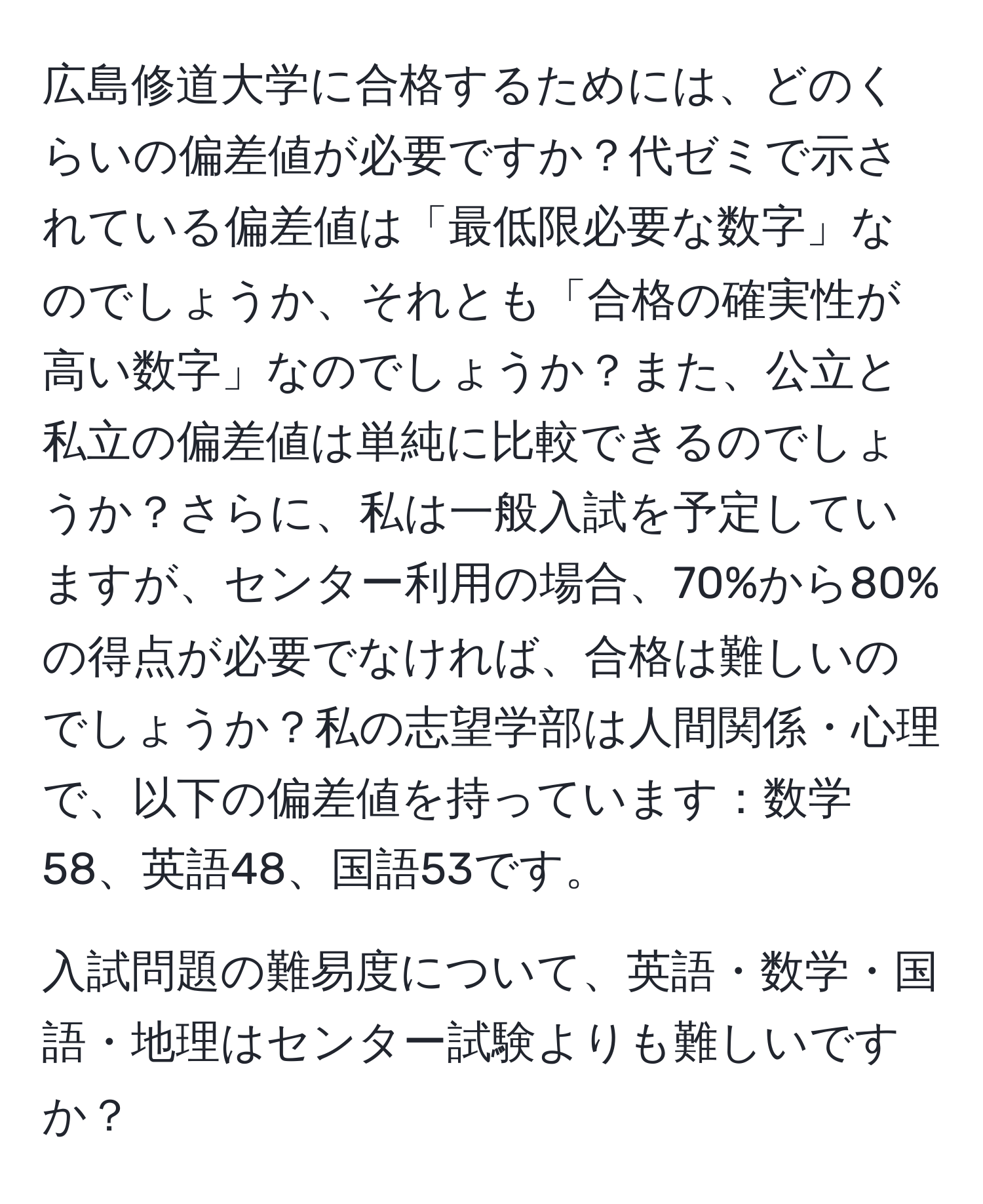 広島修道大学に合格するためには、どのくらいの偏差値が必要ですか？代ゼミで示されている偏差値は「最低限必要な数字」なのでしょうか、それとも「合格の確実性が高い数字」なのでしょうか？また、公立と私立の偏差値は単純に比較できるのでしょうか？さらに、私は一般入試を予定していますが、センター利用の場合、70%から80%の得点が必要でなければ、合格は難しいのでしょうか？私の志望学部は人間関係・心理で、以下の偏差値を持っています：数学58、英語48、国語53です。

入試問題の難易度について、英語・数学・国語・地理はセンター試験よりも難しいですか？