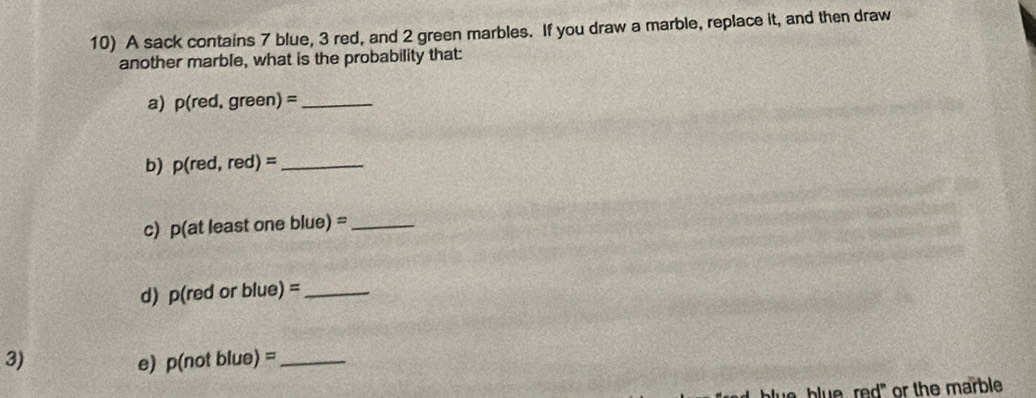 A sack contains 7 blue, 3 red, and 2 green marbles. If you draw a marble, replace it, and then draw 
another marble, what is the probability that: 
a) p(red,green)= _ 
b) p(red,red)= _ 
c) p(at least one blue)= _ 
d) p(red or blue)= _ 
3) 
e) p(notblue)= _ 
blue, red" or the marble