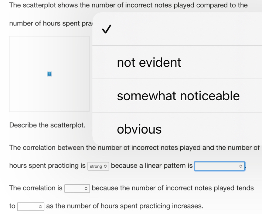 The scatterplot shows the number of incorrect notes played compared to the
number of hours spent pra
not evident
?
somewhat noticeable
Describe the scatterplot.
obvious
The correlation between the number of incorrect notes played and the number of
hours spent practicing is strong because a linear pattern is □°
The correlation is □° because the number of incorrect notes played tends
to □° as the number of hours spent practicing increases.