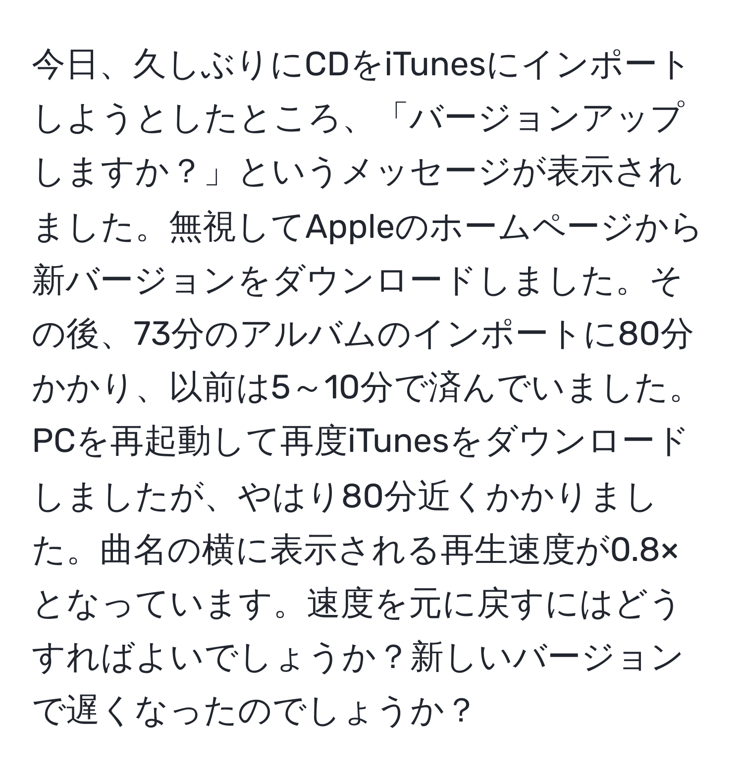 今日、久しぶりにCDをiTunesにインポートしようとしたところ、「バージョンアップしますか？」というメッセージが表示されました。無視してAppleのホームページから新バージョンをダウンロードしました。その後、73分のアルバムのインポートに80分かかり、以前は5～10分で済んでいました。PCを再起動して再度iTunesをダウンロードしましたが、やはり80分近くかかりました。曲名の横に表示される再生速度が0.8×となっています。速度を元に戻すにはどうすればよいでしょうか？新しいバージョンで遅くなったのでしょうか？