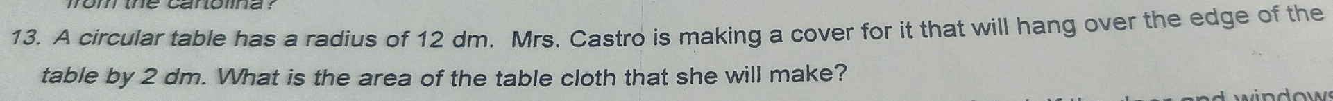 fom the carolina ? 
13. A circular table has a radius of 12 dm. Mrs. Castro is making a cover for it that will hang over the edge of the 
table by 2 dm. What is the area of the table cloth that she will make? 
e w