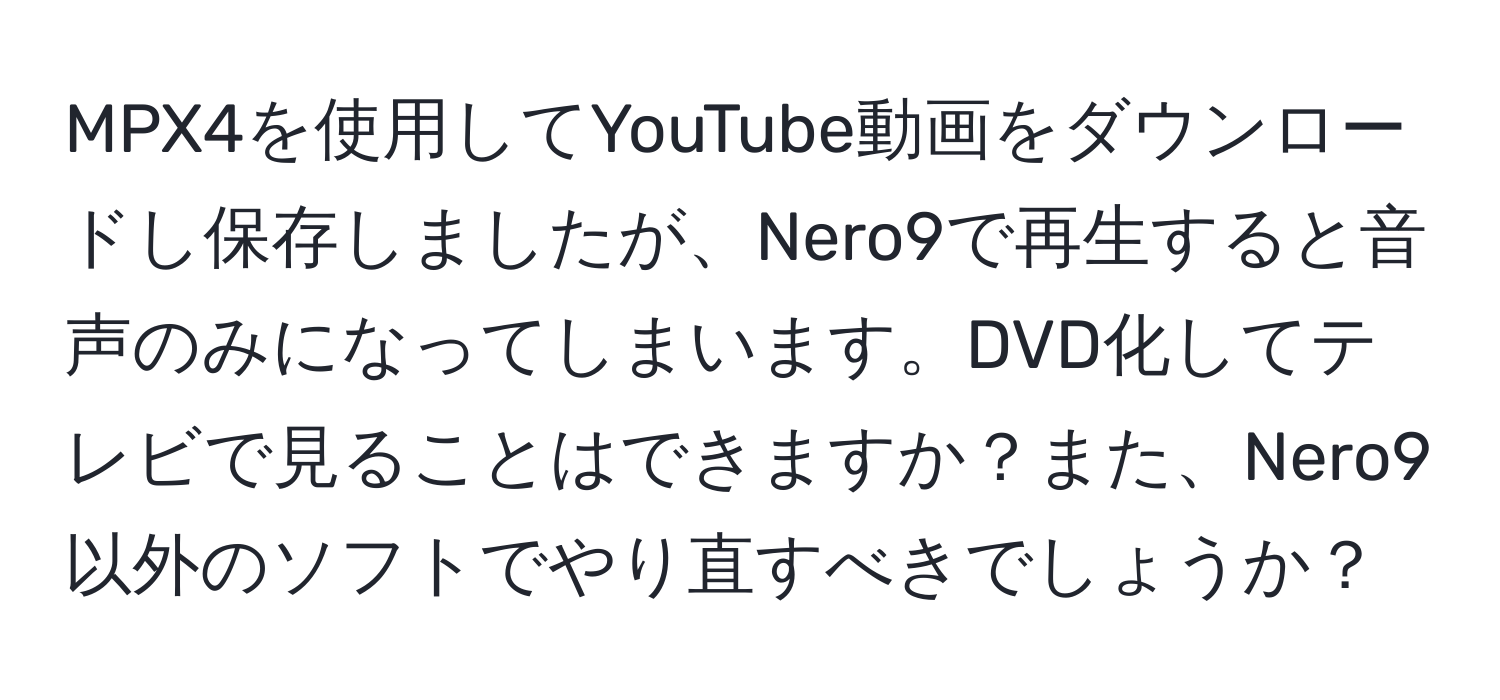 MPX4を使用してYouTube動画をダウンロードし保存しましたが、Nero9で再生すると音声のみになってしまいます。DVD化してテレビで見ることはできますか？また、Nero9以外のソフトでやり直すべきでしょうか？