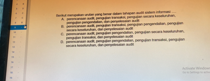 5 D
6 C
C Berikut merupakan urutan yang benar dalam tahapan audit sistem informasi ....
A. perencanaan audit, pengujian transaksi, pengujian secara keseluruhan,
8 B
pengujian pengendalian, dan penyelesaian audit
9
B. perencanaan audit, pengujian transaksi, pengujian pengendalian, pengujian
10 secara keseluruhan, dan penyelesaian audit
C. perencanaan audit, pengujian pengendalian, pengujian secara keseluruhan,
11
pengujian transaksi, dan penyelesaian audit
12
D. perencanaan audit, pengujian pengendalian, pengujian transaksi, pengujian
13 secara keseluruhan, dan penyelesaian audit
14
15
16
17
Activate Windows
18 Go to Settings to activ
19