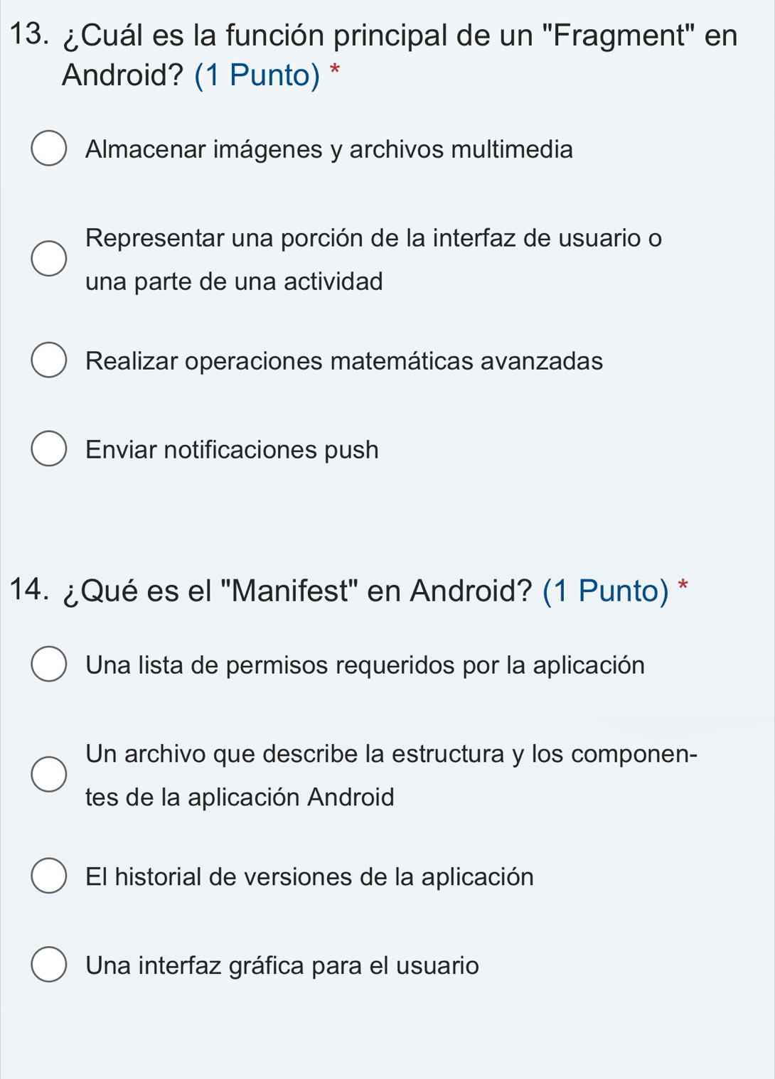 ¿Cuál es la función principal de un ''Fragment'' en
Android? (1 Punto) *
Almacenar imágenes y archivos multimedia
Representar una porción de la interfaz de usuario o
una parte de una actividad
Realizar operaciones matemáticas avanzadas
Enviar notificaciones push
14. ¿Qué es el 'Manifest' en Android? (1 Punto) *
Una lista de permisos requeridos por la aplicación
Un archivo que describe la estructura y los componen-
tes de la aplicación Android
El historial de versiones de la aplicación
Una interfaz gráfica para el usuario