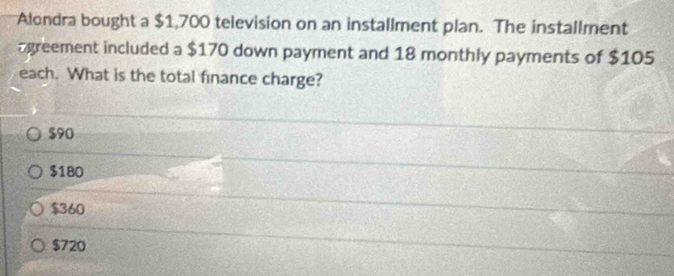 Alondra bought a $1,700 television on an installment plan. The installment
agreement included a $170 down payment and 18 monthly payments of $105
each. What is the total finance charge?
$90
$180
$360
$720