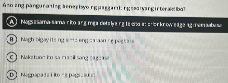 Ano ang pangunahing benepisyo ng paggamit ng teoryang interaktibo?
A Nagsasama-sama nito ang mga detalye ng teksto at prior knowledge ng mambabasa
B Nagbibigay ito ng simpleng paraan ng pagbasa
C Nakatuon ito sa mabilisang pagbasa
D Nagpapadali ito ng pagsusulat