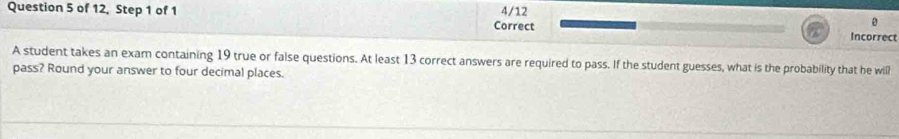 of 12, Step 1 of 1 4/12 
Correct
0
Incorrect 
A student takes an exam containing 19 true or false questions. At least 13 correct answers are required to pass. If the student guesses, what is the probability that he will 
pass? Round your answer to four decimal places.