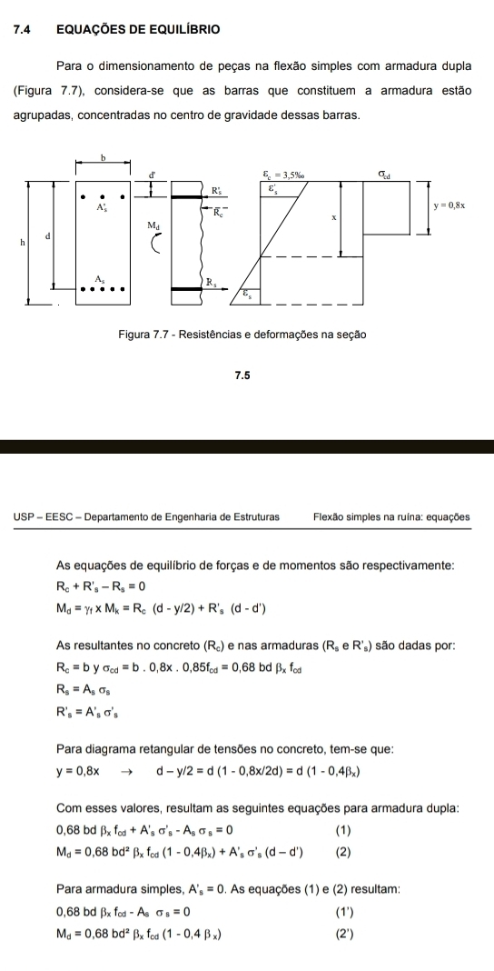 7.4 EQUAÇÕES DE EQUILÍBRIO
Para o dimensionamento de peças na flexão simples com armadura dupla
(Figura 7.7), considera-se que as barras que constituem a armadura estão
agrupadas, concentradas no centro de gravidade dessas barras.
b
d
A_5^((circ)
M_d)
d
h
A
R,
Figura 7.7 - Resistências e deformações na seção
7.5
USP - EESC - Departamento de Engenharia de Estruturas  Flexão simples na ruína: equações
As equações de equilíbrio de forças e de momentos são respectivamente:
R_c+R'_s-R_s=0
M_d=Y_f* M_k=R_c(d-y/2)+R'_s(d-d')
As resultantes no concreto (R_c) e nas armaduras (R_seR'_s) são dadas por:
R_c=b sigma _cd=b.0,8x.0,85f_cd=0,68 bd beta _xf_cd
R_s=A_ssigma _s
R'_s=A'_ssigma '_s
Para diagrama retangular de tensões no concreto, tem-se que:
y=0.8x a -y/2=d(1-0,8x/2d)=d(1-0,4beta _x)
Com esses valores, resultam as seguintes equações para armadura dupla:
0,68 bd beta _xf_cd+A'_ssigma '_s-A_ssigma _s=0 (1)
M_d=0,68bd^2beta _xf_cd(1-0,4beta _x)+A'_ssigma '_s(d-d') (2)
Para armadura simples, A'_s=0. As equações (1) e (2) resultam:
0,68 bd beta _xf_cd-A_ssigma _s=0 (1')
M_d=0,68bd^2beta _xf_cd(1-0,4beta _x) (2')