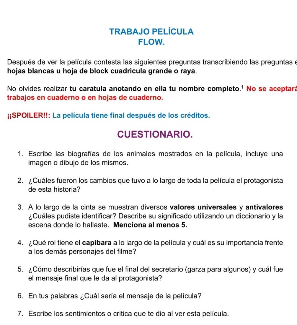 TRABAJO PELÍCULA 
FLOW. 
Después de ver la película contesta las siguientes preguntas transcribiendo las preguntas e 
hojas blancas u hoja de block cuadricula grande o raya. 
No olvides realizar tu caratula anotando en ella tu nombre completo.¹ No se aceptará 
trabajos en cuaderno o en hojas de cuaderno. 
¡¡SPOILER!!: La película tiene final después de los créditos. 
CUESTIONARIO. 
1. Escribe las biografías de los animales mostrados en la película, incluye una 
imagen o dibujo de los mismos. 
2. ¿Cuáles fueron los cambios que tuvo a lo largo de toda la película el protagonista 
de esta historia? 
3. A lo largo de la cinta se muestran diversos valores universales y antivalores 
¿Cuáles pudiste identificar? Describe su significado utilizando un diccionario y la 
escena donde lo hallaste. Menciona al menos 5. 
4. ¿Qué rol tiene el capibara a lo largo de la película y cuál es su importancia frente 
a los demás personajes del filme? 
5. ¿Cómo describirías que fue el final del secretario (garza para algunos) y cuál fue 
el mensaje final que le da al protagonista? 
6. En tus palabras ¿Cuál sería el mensaje de la película? 
7. Escribe los sentimientos o critica que te dio al ver esta película.