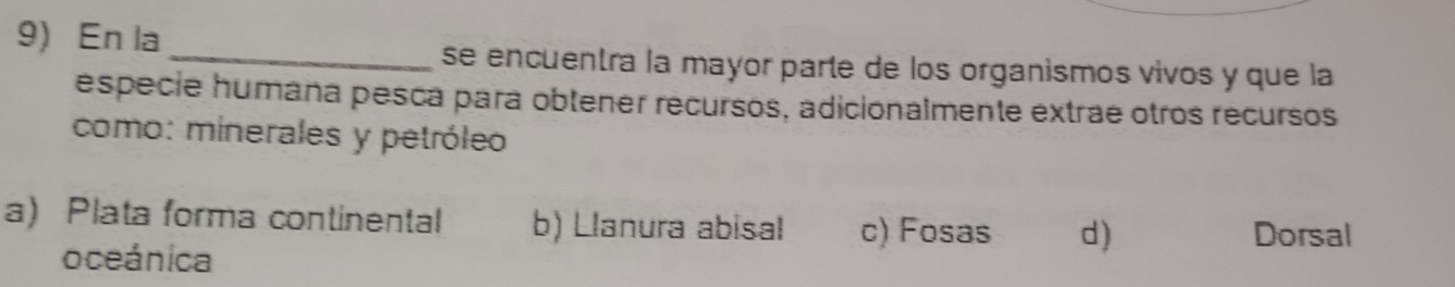 En la
_se encuentra la mayor parte de los organismos vivos y que la
especie humaña pesca para obtener recursos, adicionalmente extrae otros recursos
como: minerales y petróleo
a) Plata forma continental b) Llanura abisal c) Fosas d)
Dorsal
oceánica