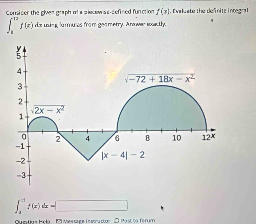 Consider the given graph of a piecewise-defined function f(x). Evaluate the definite integral
∈t _0^(12)f(x)dx using formulas from geometry. Answer exactly.
∈t _0^(12)f(x)dx=□
Question Help: - Message instructor D Post to forum