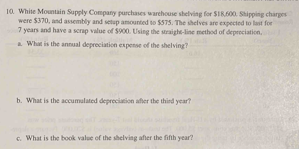 White Mountain Supply Company purchases warehouse shelving for $18,600. Shipping charges 
were $370, and assembly and setup amounted to $575. The shelves are expected to last for
7 years and have a scrap value of $900. Using the straight-line method of depreciation, 
a. What is the annual depreciation expense of the shelving? 
b. What is the accumulated depreciation after the third year? 
c. What is the book value of the shelving after the fifth year?