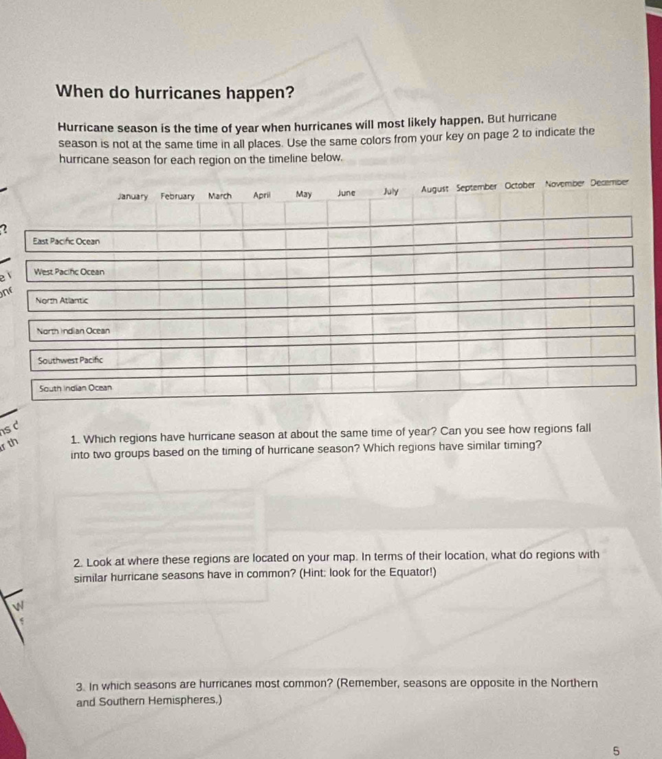 When do hurricanes happen? 
Hurricane season is the time of year when hurricanes will most likely happen. But hurricane 
season is not at the same time in all places. Use the same colors from your key on page 2 to indicate the 
hurricane season for each region on the timeline below. 
2 
e 
ne 
s d 
r th 1. Which regions have hurricane season at about the same time of year? Can you see how regions fall 
into two groups based on the timing of hurricane season? Which regions have similar timing? 
2. Look at where these regions are located on your map. In terms of their location, what do regions with 
similar hurricane seasons have in common? (Hint: look for the Equator!) 


3. In which seasons are hurricanes most common? (Remember, seasons are opposite in the Northern 
and Southern Hemispheres.) 
5