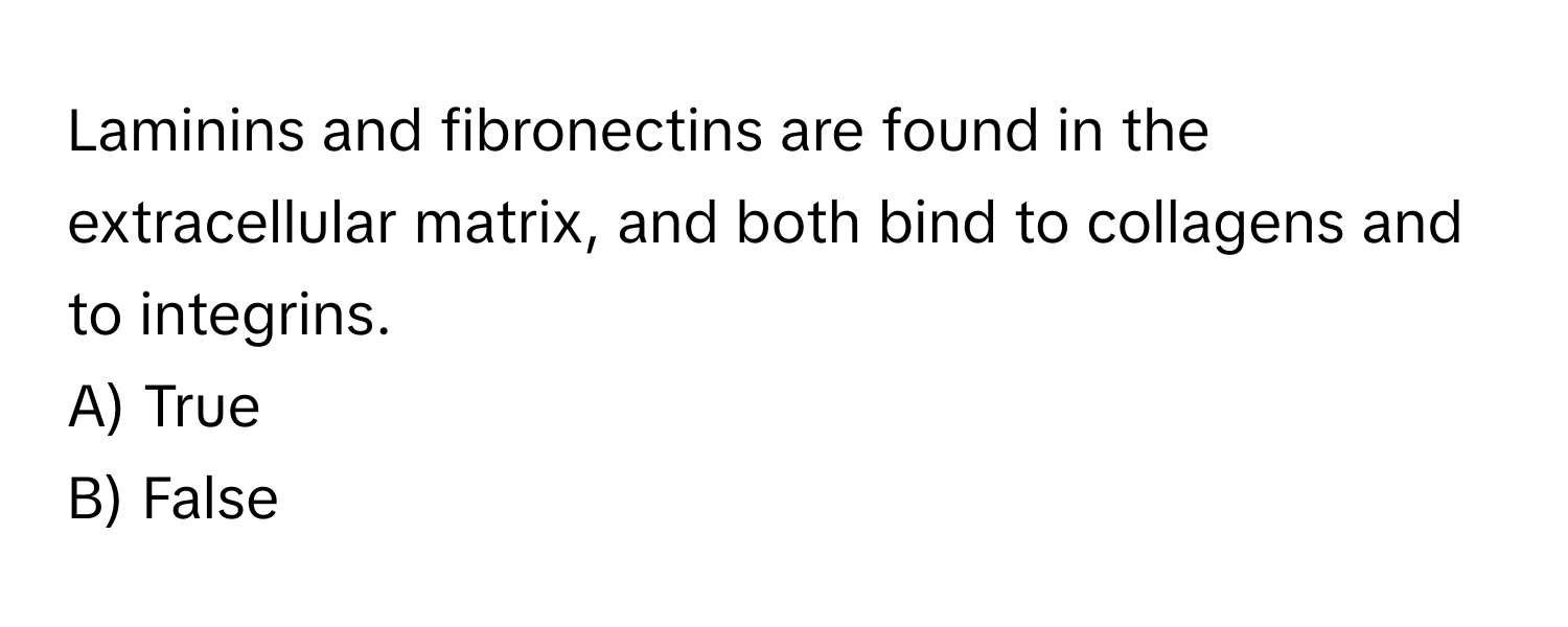 Laminins and fibronectins are found in the extracellular matrix, and both bind to collagens and to integrins.

A) True 
B) False