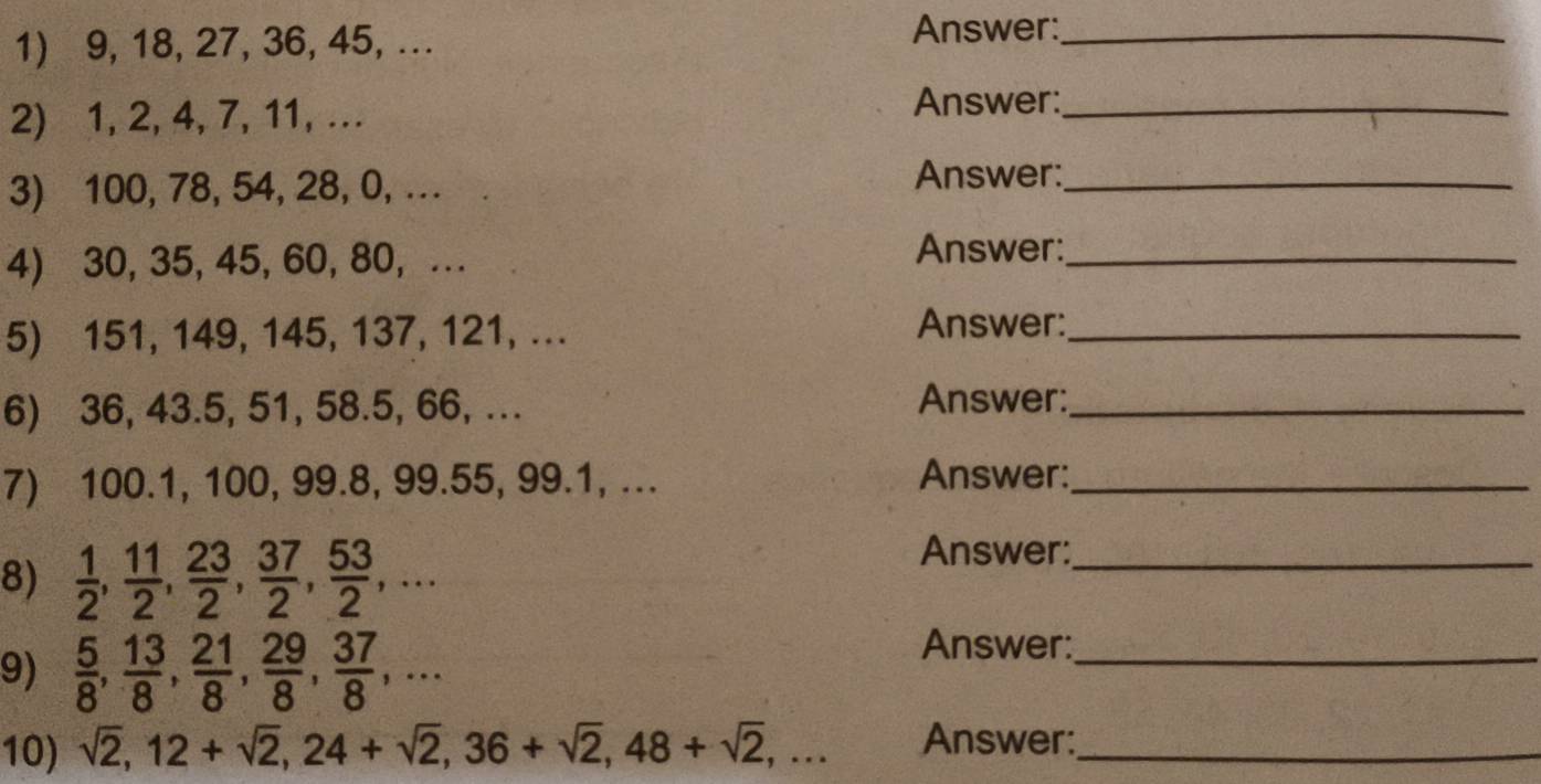 9, 18, 27, 36, 45, ... Answer:_ 
2) 1, 2, 4, 7, 11, … Answer:_ 
3) 100, 78, 54, 28, 0, .. 
Answer:_ 
4) 30, 35, 45, 60, 80, .. Answer:_ 
5) 151, 149, 145, 137, 121, ... Answer:_ 
6) 36, 43.5, 51, 58.5, 66, ... Answer:_ 
7) 100.1, 100, 99.8, 99. 55, 99.1, ... Answer:_ 
8)  1/2 ,  11/2 ,  23/2 ,  37/2 ,  53/2 ,... 
Answer:_ 
9)  5/8 ,  13/8 ,  21/8 ,  29/8 ,  37/8 ,... 
Answer:_ 
10) sqrt(2), 12+sqrt(2), 24+sqrt(2), 36+sqrt(2), 48+sqrt(2),... Answer:_