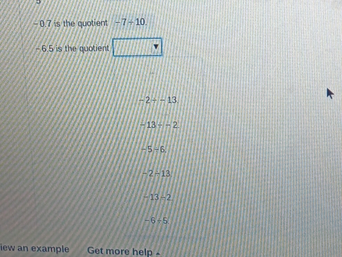 −0.7 is the quotient -7/ 10.
- 6.5 is the quotient
-2/ -13.
-13/ -2
-5/ 6.
-2-13
-13/ 2
-6/ 5
iew an example Get more help