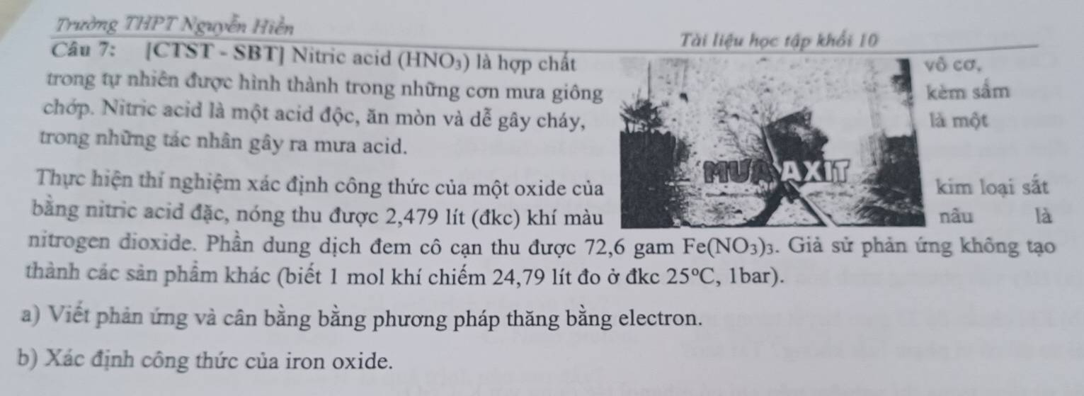 Trường THPT Nguyễn Hiễn 
Tài liệu học tập khổi 10 
Câu 7: [CTST - SBT] Nitric acid (HNO₃) là hợp chất 
vô cơ, 
trong tự nhiên được hình thành trong những cơn mưa giông kèm sắm 
chớp. Nitric acid là một acid độc, ăn mòn và dễ gây cháy, là một 
trong những tác nhân gây ra mưa acid. 
Thực hiện thí nghiệm xác định công thức của một oxide của kim loại sắt 
bằng nitric acid đặc, nóng thu được 2,479 lít (đkc) khí màu nâu là 
nitrogen dioxide. Phần dung dịch đem cô cạn thu được 72, 6 gam Fer (NO_3)_3. Giả sử phản ứng không tạo 
thành các sản phẩm khác (biết 1 mol khí chiếm 24,79 lít đo ở đkc 25°C , 1bar). 
a) Viết phản ứng và cân bằng bằng phương pháp thăng bằng electron. 
b) Xác định công thức của iron oxide.