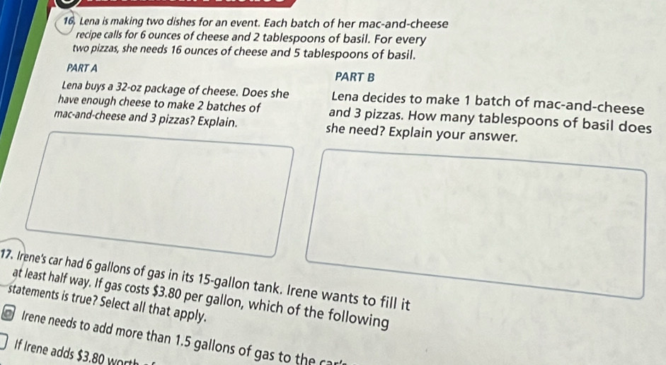 16, Lena is making two dishes for an event. Each batch of her mac-and-cheese 
recipe calls for 6 ounces of cheese and 2 tablespoons of basil. For every 
two pizzas, she needs 16 ounces of cheese and 5 tablespoons of basil. 
PART A PART B 
Lena buys a 32-oz package of cheese. Does she Lena decides to make 1 batch of mac-and-cheese 
have enough cheese to make 2 batches of and 3 pizzas. How many tablespoons of basil does 
mac-and-cheese and 3 pizzas? Explain. she need? Explain your answer. 
17. Irene's car had 6 gallons of gas in its 15-gallon tank. Irene wants to fill it 
at least half way. If gas costs $3.80 per gallon, which of the following 
statements is true? Select all that apply. 
Irene needs to add more than 1.5 gallons of gas to the car 
If Irene adds $3.80 worth