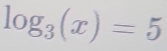 log _3(x)=5