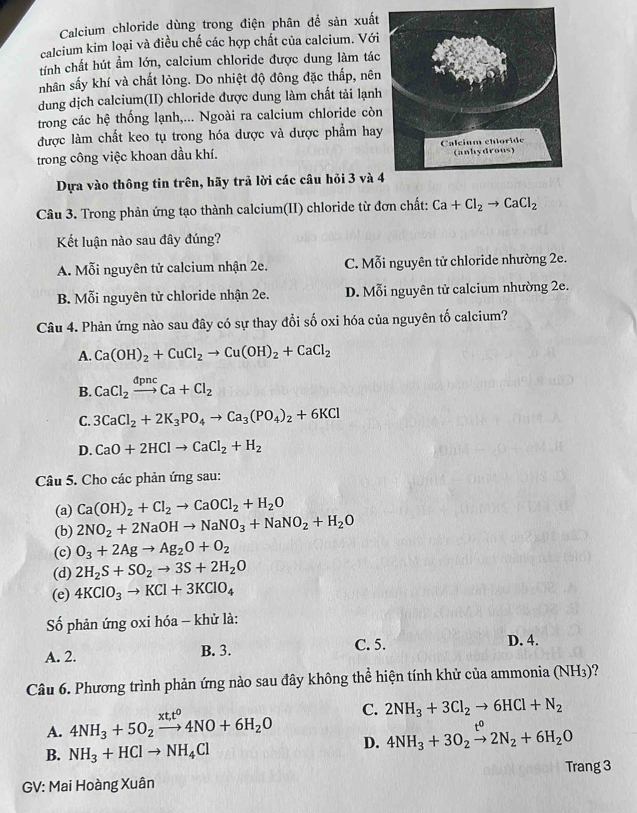 Calcium chloride dùng trong điện phân để sản xuất
calcium kim loại và điều chế các hợp chất của calcium. Với
tính chất hút ẩm lớn, calcium chloride được dung làm tác
nhân sấy khí và chất lỏng. Do nhiệt độ đông đặc thấp, nên
dung dịch calcium(II) chloride được dung làm chất tải lạnh
trong các hệ thống lạnh,... Ngoài ra calcium chloride còn
được làm chất keo tụ trong hóa dược và dược phẩm hay
trong công việc khoan dầu khí. 
Dựa vào thông tin trên, hãy trả lời các câu hỏi 3 và 
Câu 3. Trong phản ứng tạo thành calcium(II) chloride từ đơn chất: Ca+Cl_2to CaCl_2
Kết luận nào sau đây đúng?
A. Mỗi nguyên tử calcium nhận 2e. C. Mỗi nguyên tử chloride nhường 2e.
B. Mỗi nguyên tử chloride nhận 2e. D. Mỗi nguyên tử calcium nhường 2e.
Câu 4. Phản ứng nào sau đây có sự thay đổi số oxi hóa của nguyên tố calcium?
A. Ca(OH)_2+CuCl_2to Cu(OH)_2+CaCl_2
B. CaCl_2xrightarrow dpncCa+Cl_2
C. 3CaCl_2+2K_3PO_4to Ca_3(PO_4)_2+6KCl
D. CaO+2HClto CaCl_2+H_2
Câu 5. Cho các phản ứng sau:
(a) Ca(OH)_2+Cl_2to CaOCl_2+H_2O
(b) 2NO_2+2NaOHto NaNO_3+NaNO_2+H_2O
(c) O_3+2Agto Ag_2O+O_2
(d) 2H_2S+SO_2to 3S+2H_2O
(e) 4KClO_3to KCl+3KClO_4
Số phản ứng oxi hóa - khử là:
D. 4.
B. 3.
A. 2. C. 5.
Câu 6. Phương trình phản ứng nào sau đây không thể hiện tính khử của ammonia (NH_3) ?
A. 4NH_3+5O_2xrightarrow xt_1t^04NO+6H_2O
C. 2NH_3+3Cl_2to 6HCl+N_2
B. NH_3+HClto NH_4Cl
D. 4NH_3+3O_2xrightarrow t^02N_2+6H_2O
Trang 3
GV: Mai Hoàng Xuân