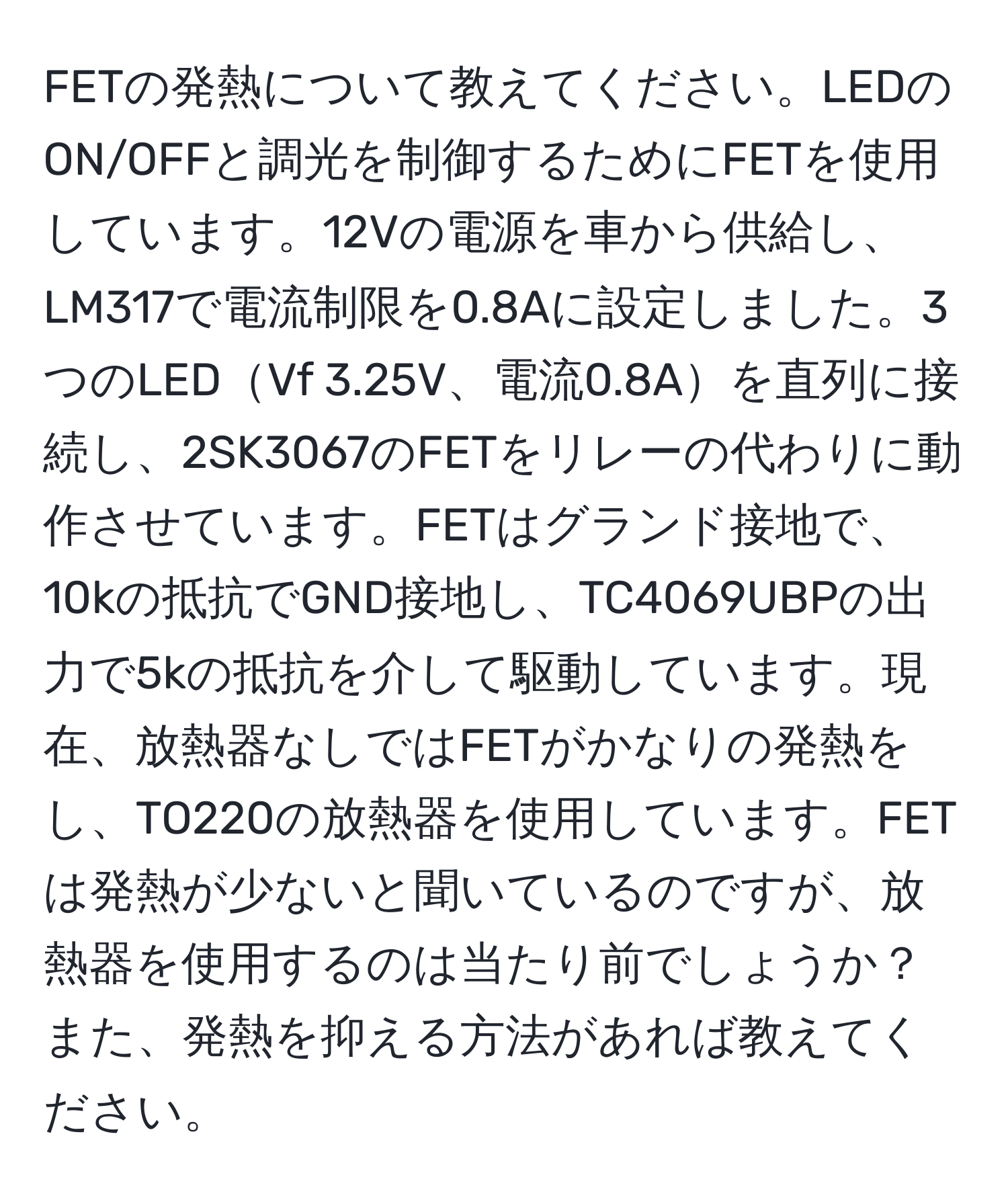 FETの発熱について教えてください。LEDのON/OFFと調光を制御するためにFETを使用しています。12Vの電源を車から供給し、LM317で電流制限を0.8Aに設定しました。3つのLEDVf 3.25V、電流0.8Aを直列に接続し、2SK3067のFETをリレーの代わりに動作させています。FETはグランド接地で、10kの抵抗でGND接地し、TC4069UBPの出力で5kの抵抗を介して駆動しています。現在、放熱器なしではFETがかなりの発熱をし、TO220の放熱器を使用しています。FETは発熱が少ないと聞いているのですが、放熱器を使用するのは当たり前でしょうか？また、発熱を抑える方法があれば教えてください。