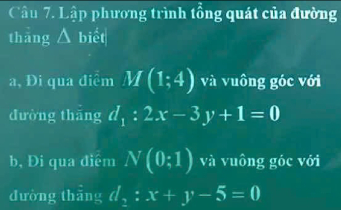 Lập phương trình tổng quát của đường 
thāng △ biết 
a, Đi qua điểm M(1;4) và vuông góc với 
dường thāng d_1:2x-3y+1=0
b, Đi qua điểm N(0:1) và vuông góc với 
đường thắng d_2:x+y-5=0