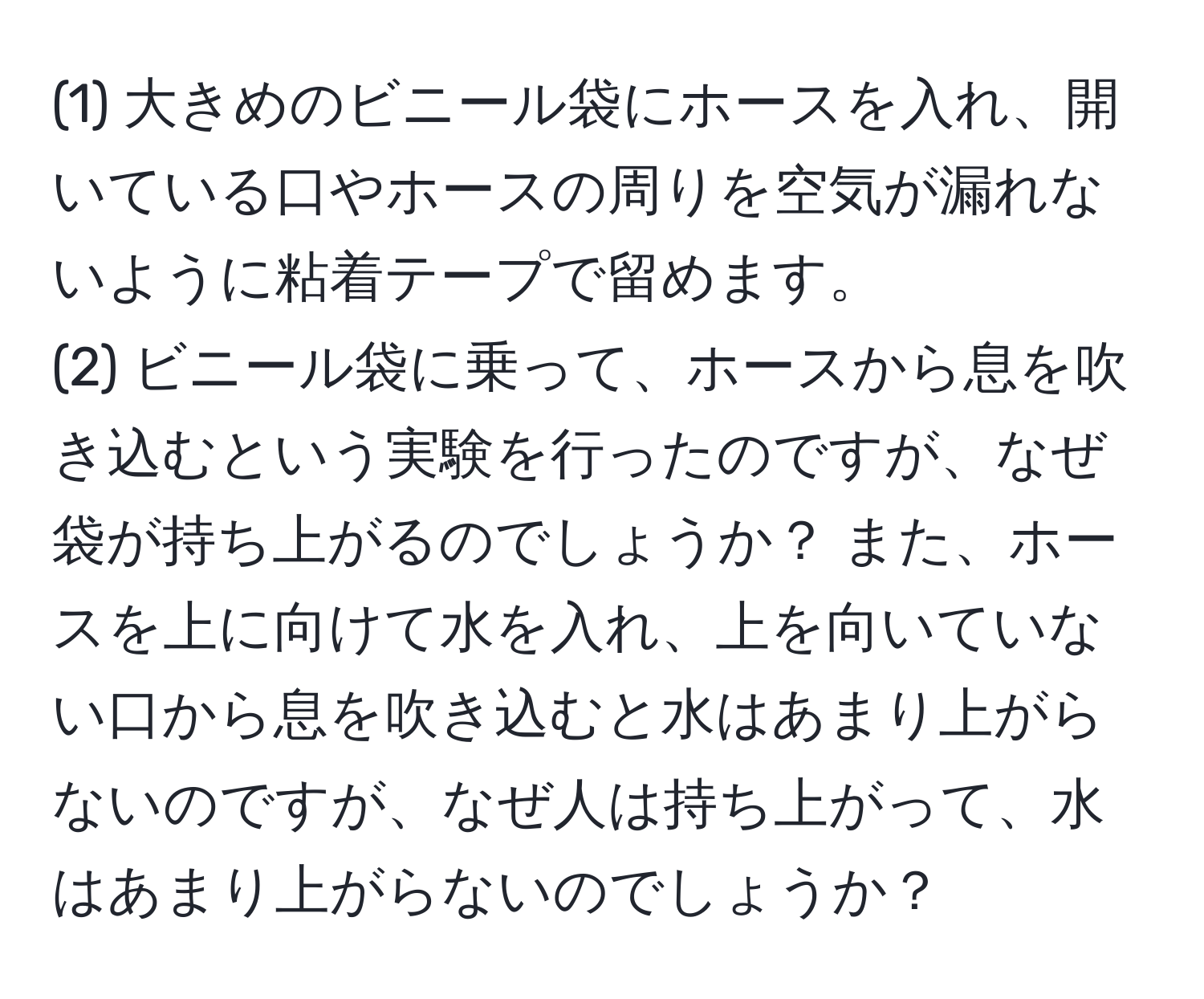 (1) 大きめのビニール袋にホースを入れ、開いている口やホースの周りを空気が漏れないように粘着テープで留めます。  
(2) ビニール袋に乗って、ホースから息を吹き込むという実験を行ったのですが、なぜ袋が持ち上がるのでしょうか？ また、ホースを上に向けて水を入れ、上を向いていない口から息を吹き込むと水はあまり上がらないのですが、なぜ人は持ち上がって、水はあまり上がらないのでしょうか？