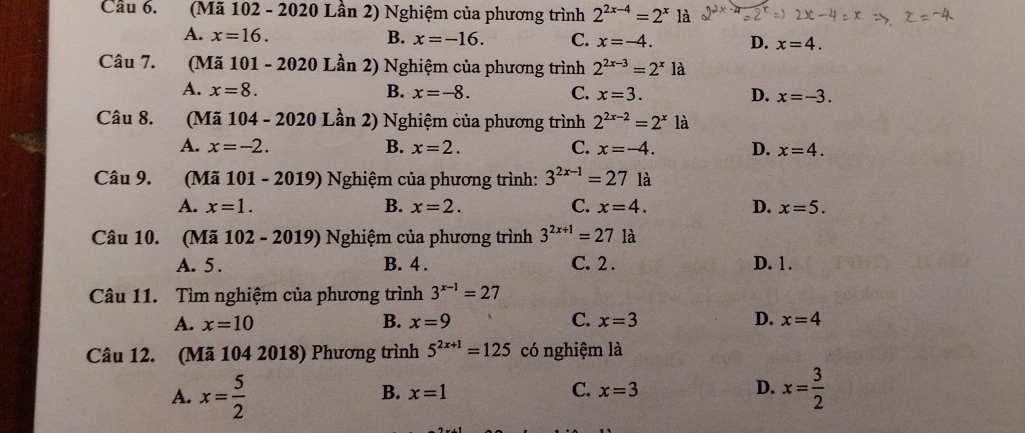 Cầu 6. (Mã 102 - 2020 Lần 2) Nghiệm của phương trình 2^(2x-4)=2^x là
A. x=16. B. x=-16. C. x=-4. D. x=4. 
Câu 7. 1(Mã 101 - 2020 Lần 2) Nghiệm của phương trình 2^(2x-3)=2^xla
A. x=8. B. x=-8. C. x=3. D. x=-3. 
Câu 8. (Mã 104 - 2020 Lần 2) Nghiệm của phương trình 2^(2x-2)=2^x là
A. x=-2. B. x=2. C. x=-4. D. x=4. 
Câu 9. (Mã 101 - 2019) Nghiệm của phương trình: 3^(2x-1)=271a
A. x=1. B. x=2. C. x=4. D. x=5. 
Câu 10. (Mã 102- 20 19 Nghiệm của phương trình 3^(2x+1)=27 là
A. 5. B. 4. C. 2. D. 1.
Câu 11. Tìm nghiệm của phương trình 3^(x-1)=27
A. x=10 B. x=9 C. x=3 D. x=4
Câu 12. (Mã 104 2018) Phương trình 5^(2x+1)=125 có nghiệm là
A. x= 5/2  x= 3/2 
B. x=1 C. x=3 D.