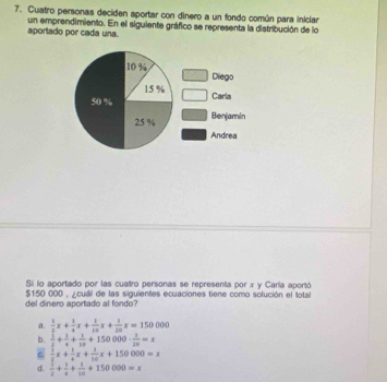 Cuatro personas deciden aportar con dinero a un fondo común para iniciar
aportado por cada una. un emprendimiento. En el siguiente gráfico se representa la distribución de lo
Si lo aportado por las cuatro personas se representa por x y Caría aportó
del dinero aportado al fondo $150 000 , ¿cuáil de las siguientes ecuaciones tiene como sofución el total
a.  1/2 x+ 1/4 x+ 1/10 x+ 1/20 x=150000
b.  1/2 + 1/4 + 1/10 +150000·  1/20 =x
c  1/2 x+ 1/4 x+ 1/10 x+150000=x
d.  1/2 + 1/4 + 1/10 +150000=x