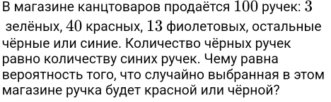 В магазине канцтоваров πродаёτся 100 ручек: 3
зелёных, 40 красных, 13 φиолетовых, остальные 
чёрныιе или синие. Количество чёрных ручек 
равно количеству синих ручек. Чему равна 
ВерояΤносТь Τого, чΤо случайно Βыбранная в этом 
Μагазине ручка будет красной или чёрной?