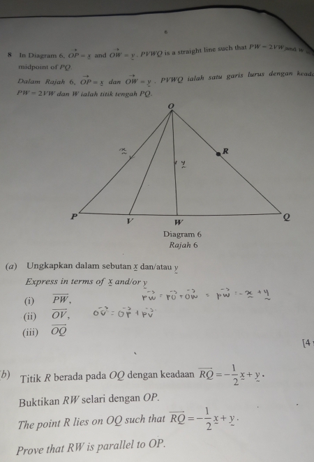 In Diagram 6.Ovector P=_ x and OW=y. PVWQ is a straight line such that PW=2VW and w
midpoint of PQ
Dalam Rajah 6, Ovector P= x/2  dan vector OW=y PVWQ ialah satu garis lurus dengan kead.
PW=2VW dan W ialah titik tengah PQ. 
Diagram 6 
Rajah 6 
(a) Ungkapkan dalam sebutan x dan/atau y
Express in terms of x and/or y
(i) overline PW, 
(ii) vector OV, 
(iii) overline OQ
[4 
b) Titik R berada pada OQ dengan keadaan overline RQ=- 1/2 x+y. 
Buktikan RW selari dengan OP. 
The point R lies on OQ such that overline RQ=- 1/2 x+y. 
Prove that RW is parallel to OP.