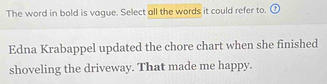 The word in bold is vague. Select all the words it could refer to. ⑦ 
Edna Krabappel updated the chore chart when she finished 
shoveling the driveway. That made me happy.