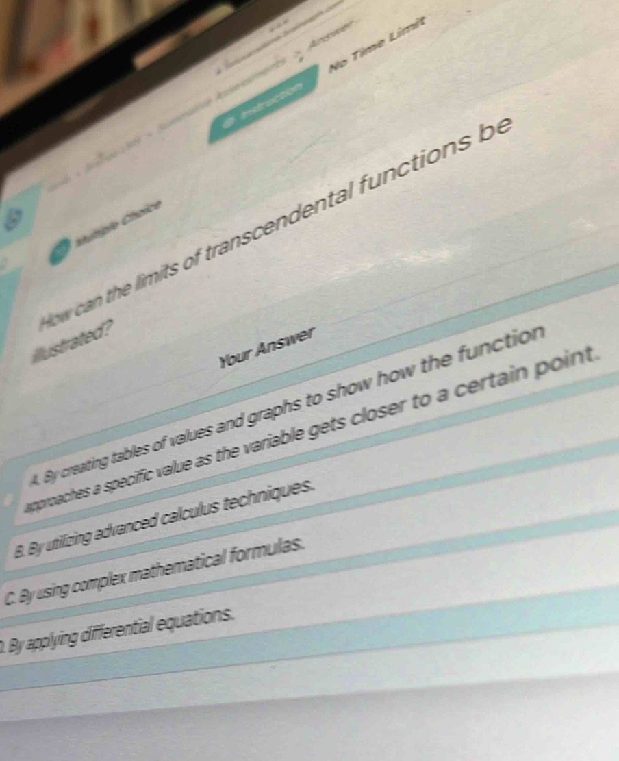 Asssé Ausessmen No Tîme Limi
fruction

w can the imits of transcendental functions b
hutiple Choice
illustrated?
Your Answer
By creating tables of values and graphs to show how the function
approaches a speciffic value as the variable gets closer to a certain point
B. By utilizing advanced calculus techniques.
C. By using complex mathematical formulas.
D. By applying differential equations.