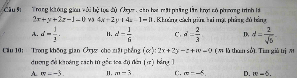 Trong không gian với hệ tọa độ Oxyz , cho hai mặt phẳng lần lượt có phương trình là
2x+y+2z-1=0 và 4x+2y+4z-1=0. Khoảng cách giữa hai mặt phẳng đó bằng
A. d= 1/3 . d= 1/6 . d= 2/3 . d= 2/sqrt(6) ·
B.
C.
D.
Câu 10: Trong không gian Oxyz cho mặt phẳng (α): 2x+2y-z+m=0 ( m là tham số). Tìm giá trị m
dương để khoảng cách từ gốc tọa độ đến (α) bằng 1
A. m=-3. B. m=3. C. m=-6. D. m=6.