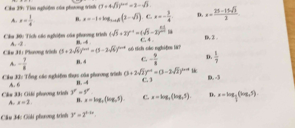 Cầu 29: Tìm nghiệm của phương trình (7+4sqrt(3))^2++1=2-sqrt(3).
A. x= 1/4 . x=-1+log _7+4sqrt(3)(2-sqrt(3)) C. x=- 3/4 . D. x= (25-15sqrt(3))/2 . 
B.
Câu 30: Tích các nghiệm của phương trình (sqrt(5)+2)^x-1=(sqrt(5)-2)^ (x-1)/x+1  C. 4.
D. 2.
A, =2. B. -4.
Cầu 31: Phương trình (5+2sqrt(6))^3x+1=(5-2sqrt(6))^5x+8 có tích các nghiệm là?
A. - 7/8  B. 4 C. - 9/8  D.  1/7 
Câu 32: Tổng các nghiệm thực của phương trình (3+2sqrt(2))^x+1=(3-2sqrt(2))^2x+8 là:
A. 6 B. -4 C. 3 D. -3
Câu 33: Giải phương trình 3^y=5^y.
A. x=2,
B. x=log _5(log _35). C. x=log _3(log _35). D. x=log _ 5/3 (log _35). 
Câu 34: Giải phương trình 3^x=2^(5-2x),