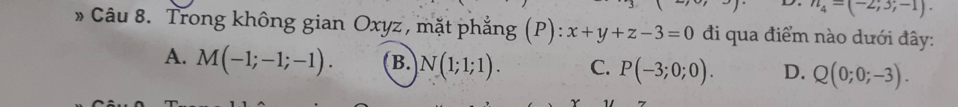 n_4=(-2;3;-1). 
* Câu 8. Trong không gian Oxyz, mặt phẳng (P): x+y+z-3=0 đi qua điểm nào dưới đây:
A. M(-1;-1;-1).
B. N(1;1;1). C. P(-3;0;0). Q(0;0;-3). 
D.