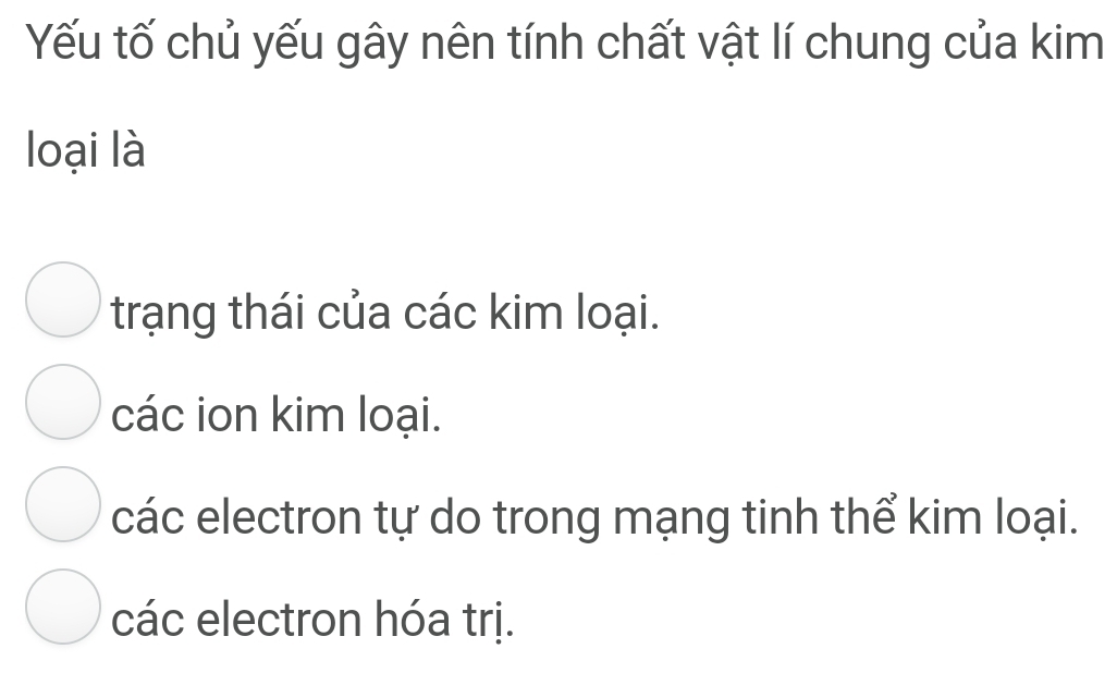 Yếu tố chủ yếu gây nên tính chất vật lí chung của kim
loại là
trạng thái của các kim loại.
các ion kim loại.
các electron tự do trong mạng tinh thể kim loại.
các electron hóa trị.