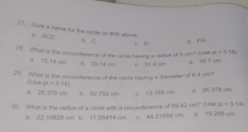 Give a name for the circle on #26 above
a. ACD b. C
c. D d. FG
28. What is the circumference of the circle having a radius of 5 cm? (Use pi=3.14)
a. 15.14 cm b. 30.14 cm c. 31.4 cm d. 15 7 cm
29. What is the circumference of the circle having a diameter of 8.4 cm?
(Use pi=3.14)
a. 26.376 cm b. 52.752 cm c. 13.188 cm d. 26.378 cm
30. What is the radius of a circle with a circumference of 69.42 cm? (Use pi =3,14)
a. 22.10828 cm b. 11.05414 cm c. 44.21656 cm d. 19.268 cm