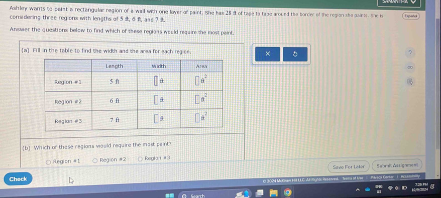 Ashley wants to paint a rectangular region of a wall with one layer of paint. She has 28 ft of tape to tape around the border of the region she paints. She is Español
considering three regions with lengths of 5 ft, 6 ft, and 7 ft.
Answer the questions below to find which of these regions would require the most paint.
(a) Fill in the table to find the width and the area for each region. × ?
∞
(b) Which of these regions would require the most paint?
Region #1 Region #2 Region #3
Save For Later Submit Assignment
Check
O 2024 McGraw Hill LLC. All Rights Reserved. Terms of Use 1 Privacy Center i
7:28 PM
10/9/2024
Search