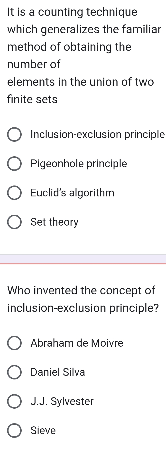 It is a counting technique
which generalizes the familiar
method of obtaining the
number of
elements in the union of two
finite sets
Inclusion-exclusion principle
Pigeonhole principle
Euclid's algorithm
Set theory
Who invented the concept of
inclusion-exclusion principle?
Abraham de Moivre
Daniel Silva
J.J. Sylvester
Sieve