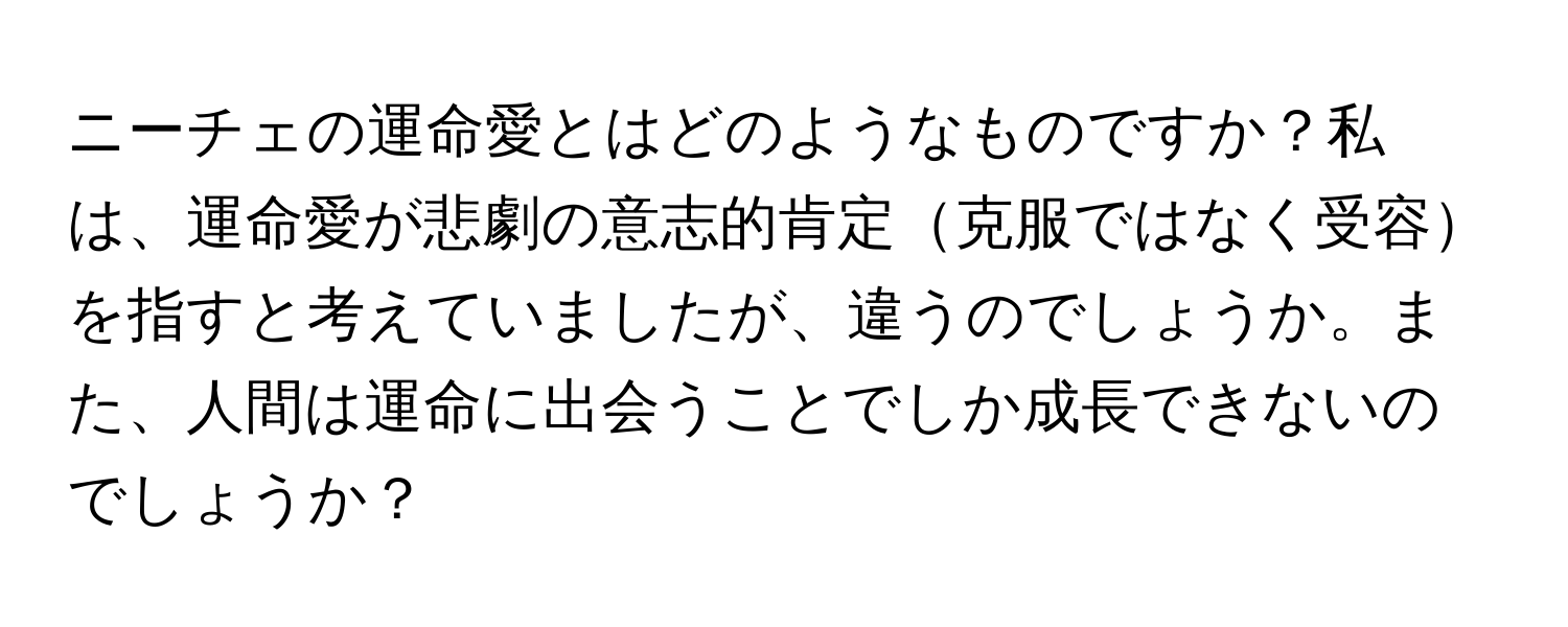 ニーチェの運命愛とはどのようなものですか？私は、運命愛が悲劇の意志的肯定克服ではなく受容を指すと考えていましたが、違うのでしょうか。また、人間は運命に出会うことでしか成長できないのでしょうか？