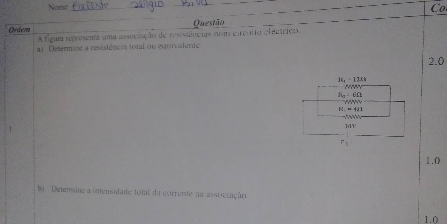 Nome_ Co
Ordem Questão
A figura representa uma associação de resistências num circuito eléctrico.
a) Determine a resistência total ou equivalente
2.0
R_1=12Omega
wW
R_2=6Omega
R_3=4Omega
w
30V
1.0
b) Determine a intensidade total da corrente na associação
1.0