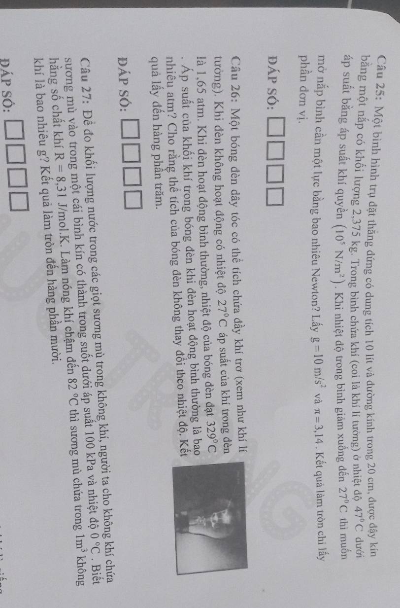 Một bình hình trụ đặt thẳng đứng có dung tích 10 lít và đường kính trong 20 cm, được đậy kín
bằng một nắp có khối lượng 2,375 kg. Trong bình chứa khí (coi là khí lí tưởng) ở nhiệt độ 47°C dưới
áp suất bằng áp suất khí quyền (10^5N/m^2). Khi nhiệt độ trong bình giảm xuống đến 27°C thì muốn
mở nắp bình cần một lực bằng bao nhiêu Newton? Lấy g=10m/s^2 và π =3,14. Kết quả làm tròn chỉ lấy
phần đơn vị.
đáp sÓ:
Câu 26: Một bóng đèn dây tóc có thể tích chứa đầy khí trơ (xem như khí lí
tưởng). Khi đèn không hoạt động có nhiệt độ 27°C áp suất của khí trong đèn
là 1,65 atm. Khi đèn hoạt động bình thường, nhiệt độ của bóng đèn đạt 329°C. Áp suất của khối khí trong bóng đèn khi đèn hoạt động bình thường là bao
nhiêu atm? Cho rằng thể tích của bóng đèn không thay đổi theo nhiệt độ. Kết
quả lấy đến hàng phần trăm.
đáp SÓ:
Câu 27: Để đo khối lượng nước trong các giọt sương mù trong không khí, người ta cho không khí chứa
sương mù vào trong một cái bình kín có thành trong suốt dưới áp suất 100 kPa và nhiệt độ 0°C. Biết
hằng số chất khí R=8,31 J/mol.K. Làm nóng khí chậm đến 82°C thì sương mù chứa trong 1m^3 không
khí là bao nhiêu g? Kết quả làm tròn đến hàng phần mười.
đáp Số: