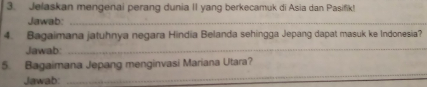 Jelaskan mengenai perang dunia II yang berkecamuk di Asia dan Pasifik! 
Jawab:_ 
4. Bagaimana jatuhnya negara Hindia Belanda sehingga Jepang dapat masuk ke Indonesia? 
Jawab:_ 
5. Bagaimana Jepang menginvasi Mariana Utara? 
Jawab: 
_