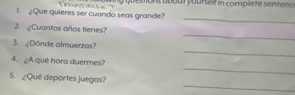 owing questions about yourself in complete sentence 
_ 
1. £Que quieres ser cuando seas grande? 
_ 
2. ¿Cuantos años tienes? 
_ 
3. ¿Dónde almuerzas? 
_ 
4. ¿A qué hora duermes? 
_ 
5. ¿Qué deportes juegas?