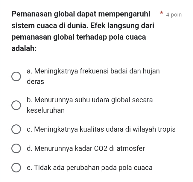 Pemanasan global dapat mempengaruhi 4 poin
sistem cuaca di dunia. Efek langsung dari
pemanasan global terhadap pola cuaca
adalah:
a. Meningkatnya frekuensi badai dan hujan
deras
b. Menurunnya suhu udara global secara
keseluruhan
c. Meningkatnya kualitas udara di wilayah tropis
d. Menurunnya kadar CO2 di atmosfer
e. Tidak ada perubahan pada pola cuaca