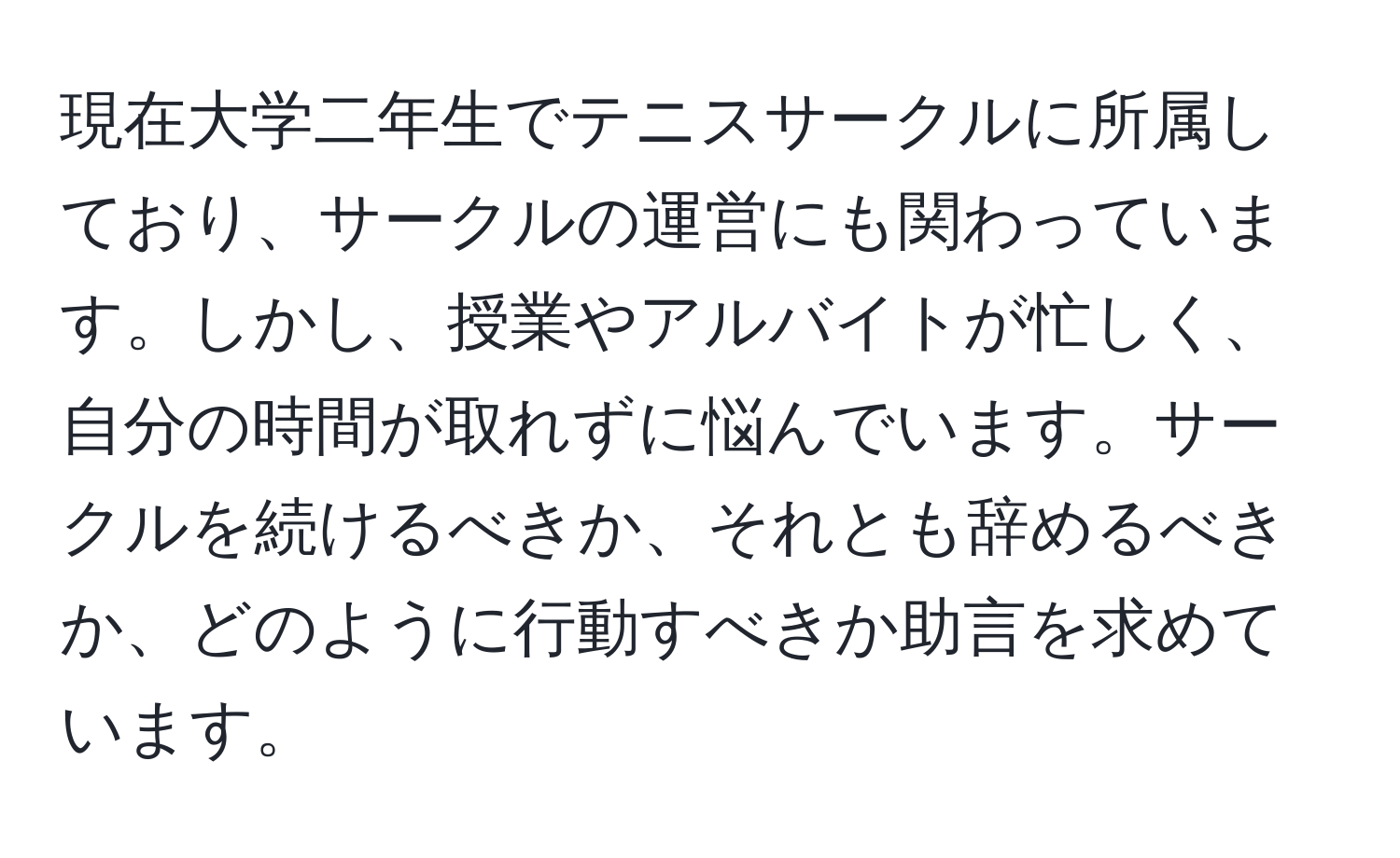 現在大学二年生でテニスサークルに所属しており、サークルの運営にも関わっています。しかし、授業やアルバイトが忙しく、自分の時間が取れずに悩んでいます。サークルを続けるべきか、それとも辞めるべきか、どのように行動すべきか助言を求めています。