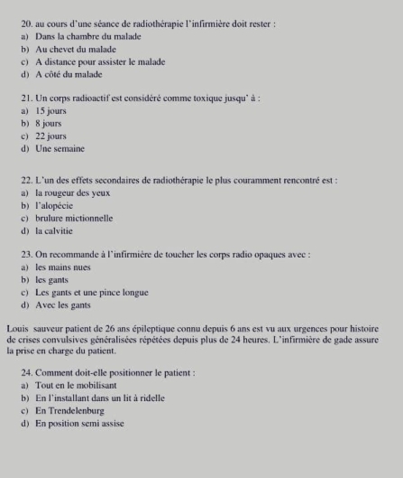 au cours d'une séance de radiothérapie l'infirmière doit rester :
a) Dans la chambre du malade
b) Au chevet du malade
c) A distance pour assister le malade
d) A côté du malade
21. Un corps radioactif est considéré comme toxique jusqu' à :
a) 15 jours
b 8 jours
c) 22 jours
d) Une semaine
22. L'un des effets secondaires de radiothérapie le plus couramment rencontré est :
a) la rougeur des yeux
b) l'alopécie
c) brulure mictionnelle
d) la calvitie
23. On recommande à l'infirmière de toucher les corps radio opaques avec :
a) les mains nues
bles gants
c) Les gants et une pince longue
d) Avec les gants
Louis sauveur patient de 26 ans épileptique connu depuis 6 ans est vu aux urgences pour histoire
de crises convulsives généralisées répétées depuis plus de 24 heures. L'infirmière de gade assure
la prise en charge du patient.
24. Comment doit-elle positionner le patient :
a) Tout en le mobilisant
b) En l'installant dans un lit à ridelle
c) En Trendelenburg
d) En position semi assise