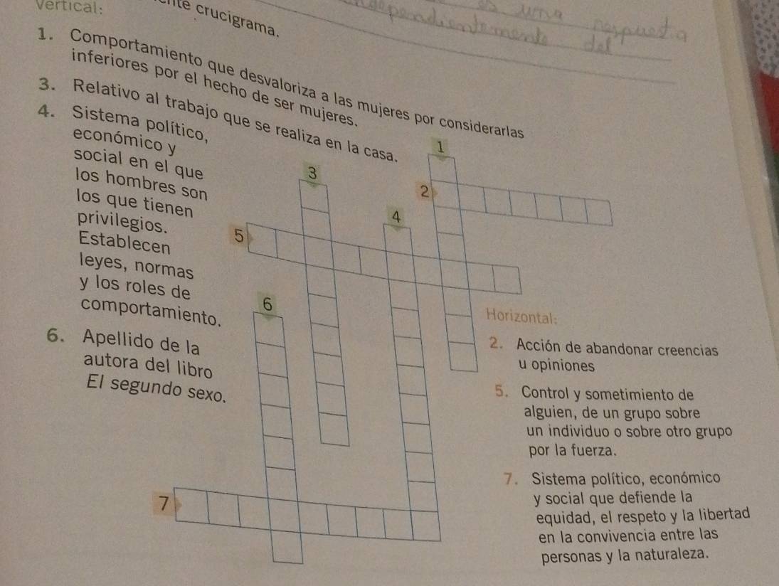 Vertical: Ile crucigrama_ 
. Comportamiento que desvaloriza a las mujeres por co 
inferiores por el hecho de ser mujeres 
4. Sistema político, 3. Relativo al trabajo que 
económico y 
social en el que 
Ios hombres son 
los que tienen 
privilegios. 
Establecen 
leyes, normas 
y los roles de 
comportamiento 
6. Apellido de la 
ar creencias 
autora del libro 
El segundo sex 
iento de 
po sobre 
bre otro grupo 
, económico 
7 
iende la 
eto y la libertad 
ia entre las 
aturaleza.